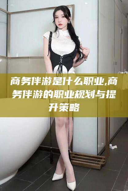 钦州商务伴游是什么职业,商务伴游的职业规划与提升策略