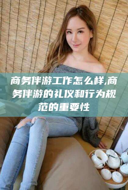 钦州商务伴游工作怎么样,商务伴游的礼仪和行为规范的重要性