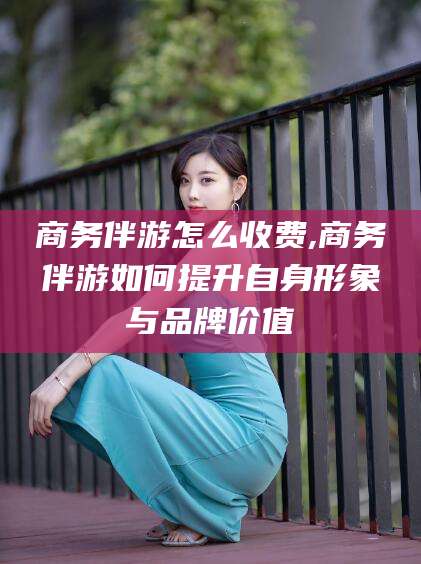 钦州商务伴游怎么收费,商务伴游如何提升自身形象与品牌价值