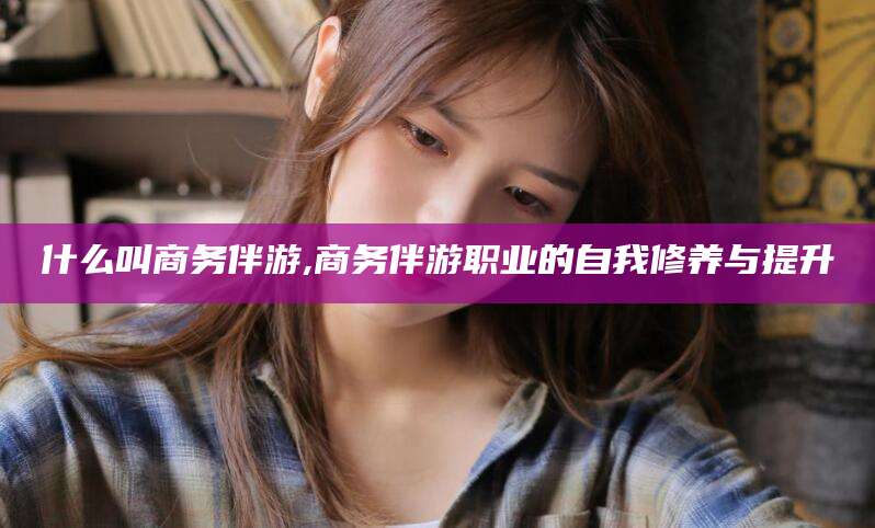 钦州什么叫商务伴游,商务伴游职业的自我修养与提升