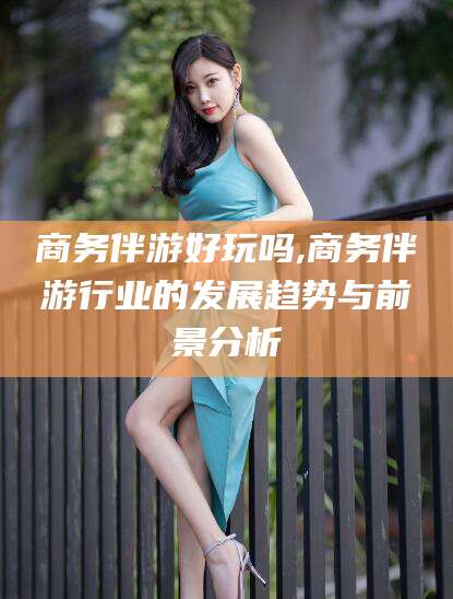 钦州商务伴游好玩吗,商务伴游行业的发展趋势与前景分析