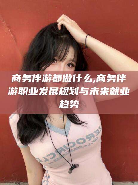 钦州商务伴游都做什么,商务伴游职业发展规划与未来就业趋势