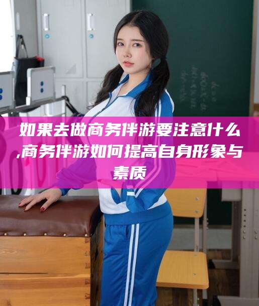 钦州如果去做商务伴游要注意什么,商务伴游如何提高自身形象与素质