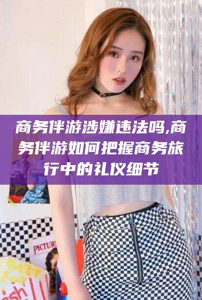 钦州商务伴游涉嫌违法吗,商务伴游如何把握商务旅行中的礼仪细节