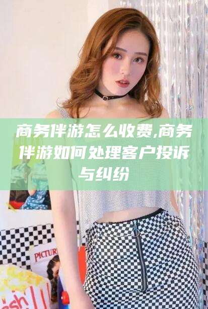 钦州商务伴游怎么收费,商务伴游如何处理客户投诉与纠纷