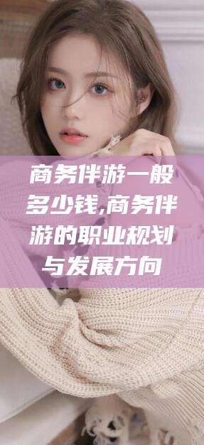 钦州商务伴游一般多少钱,商务伴游的职业规划与发展方向