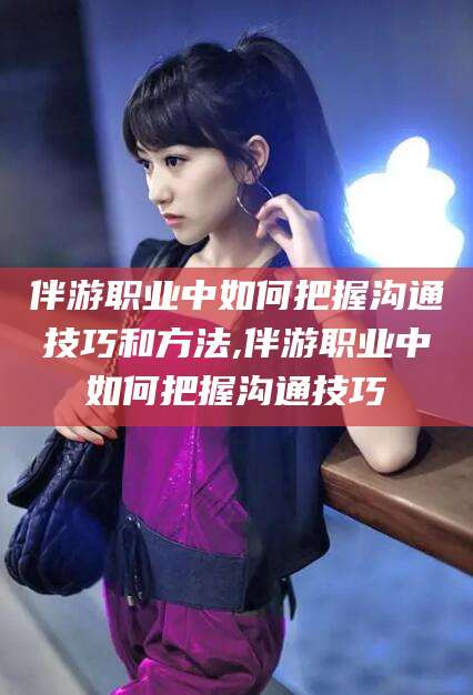 钦州伴游职业中如何把握沟通技巧和方法,伴游职业中如何把握沟通技巧