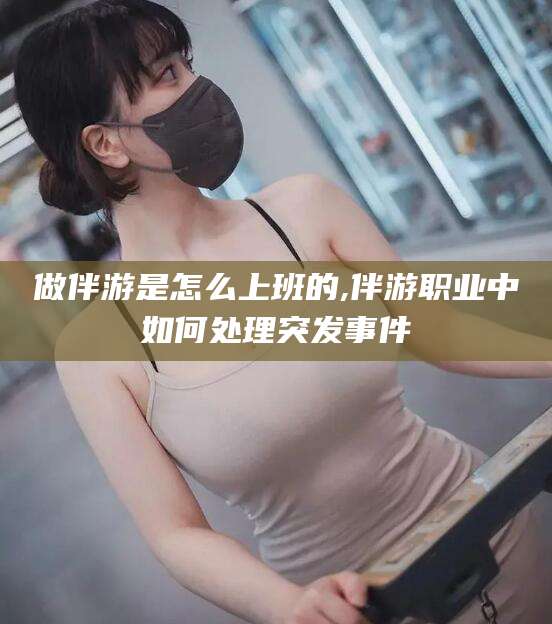 钦州做伴游是怎么上班的,伴游职业中如何处理突发事件