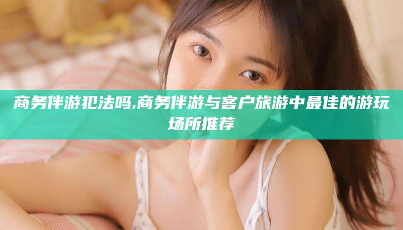 钦州商务伴游犯法吗,商务伴游与客户旅游中最佳的游玩场所推荐