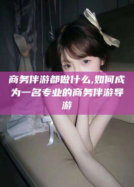 钦州商务伴游都做什么,如何成为一名专业的商务伴游导游