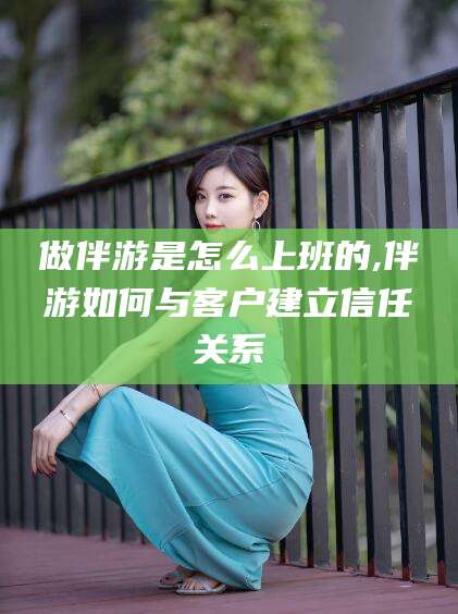 钦州做伴游是怎么上班的,伴游如何与客户建立信任关系