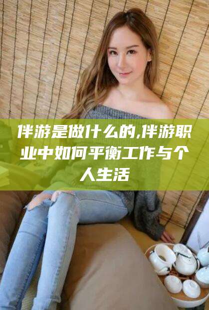 钦州伴游是做什么的,伴游职业中如何平衡工作与个人生活