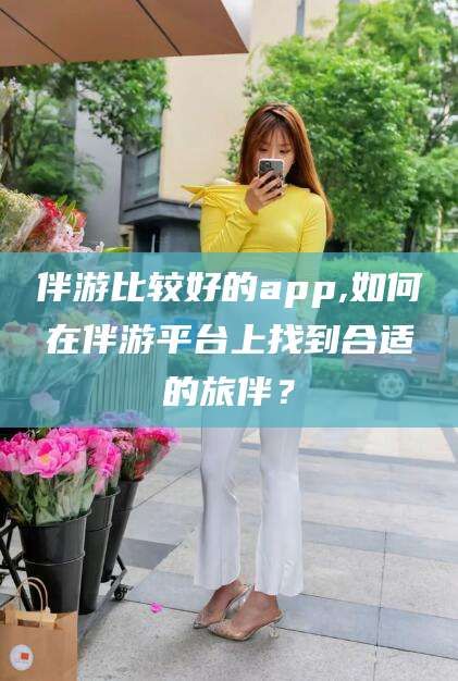 钦州伴游比较好的app,如何在伴游平台上找到合适的旅伴？