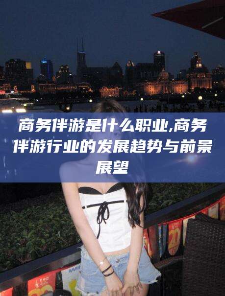 钦州商务伴游是什么职业,商务伴游行业的发展趋势与前景展望