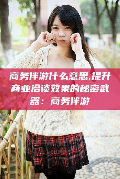 钦州商务伴游什么意思,提升商业洽谈效果的秘密武器：商务伴游