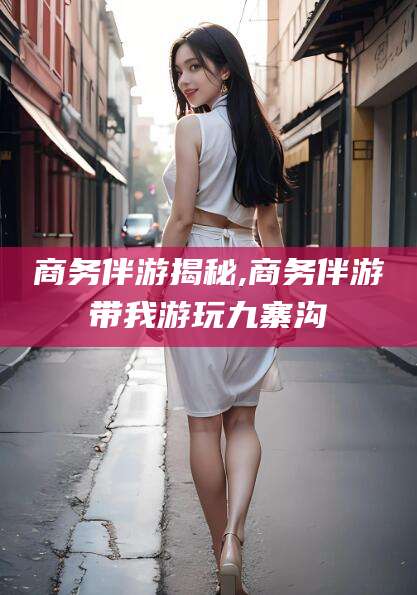 钦州商务伴游揭秘,商务伴游带我游玩九寨沟