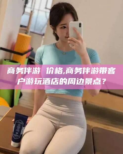 钦州商务伴游 价格,商务伴游带客户游玩酒店的周边景点？