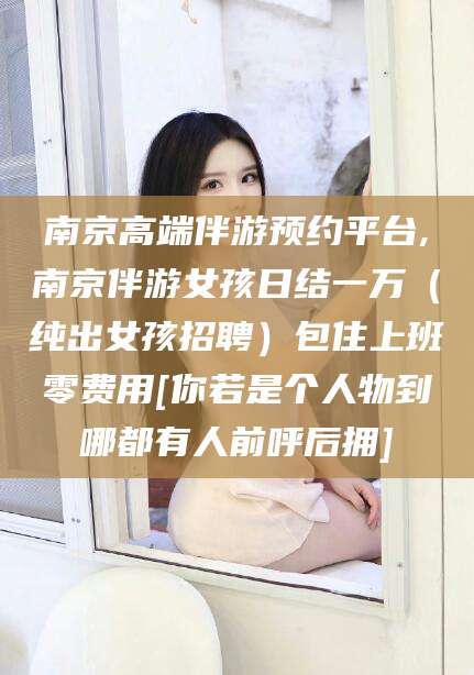 钦州南京高端伴游预约平台,南京伴游女孩日结一万（纯出女孩招聘）包住上班零费用[你若是个人物到哪都有人前呼后拥]