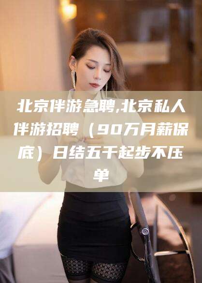 钦州北京伴游急聘,北京私人伴游招聘（90万月薪保底）日结五千起步不压单