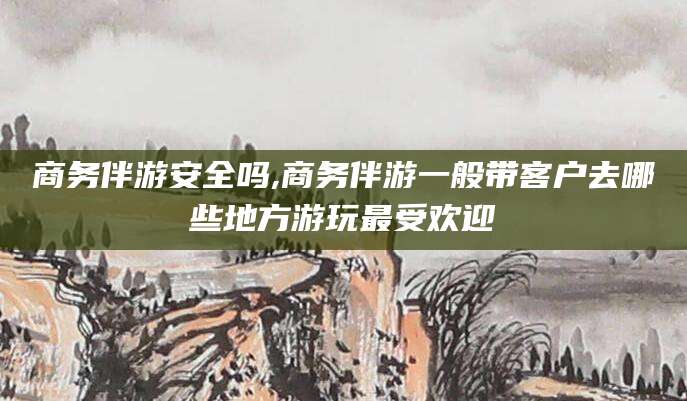钦州商务伴游安全吗,商务伴游一般带客户去哪些地方游玩最受欢迎