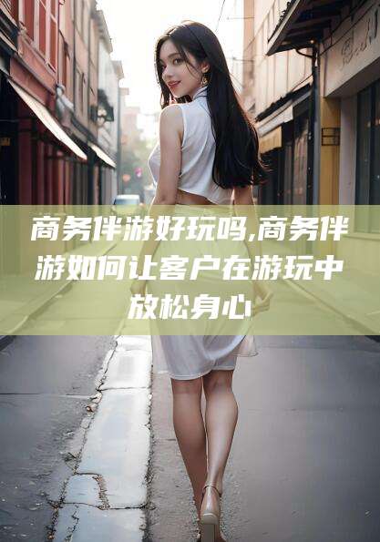 钦州商务伴游好玩吗,商务伴游如何让客户在游玩中放松身心