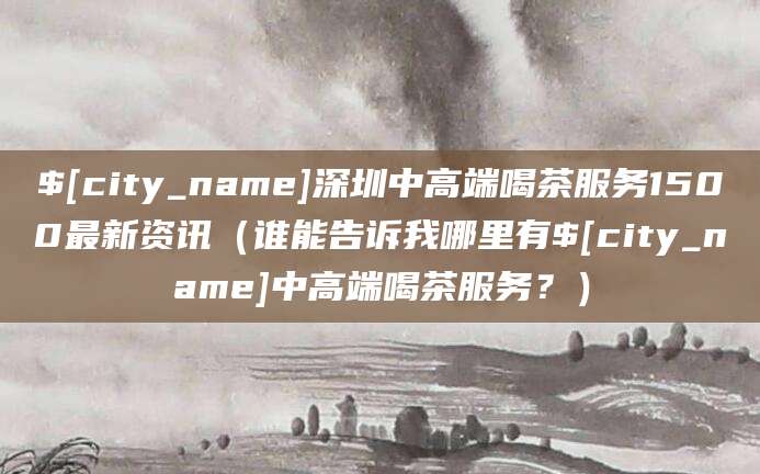 钦州深圳中高端喝茶服务1500最新资讯(谁能告诉我哪里有钦州中高端喝茶服务?)