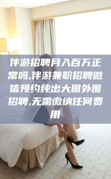 钦州伴游招聘月入百万正常吗,伴游兼职招聘微信预约纯出大圈外围招聘,无需缴纳任何费用