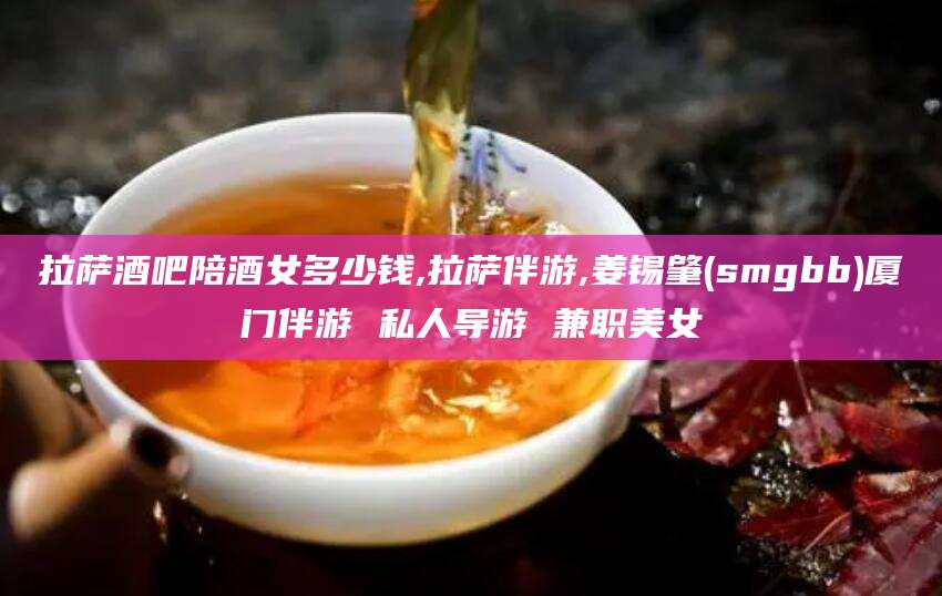 钦州拉萨酒吧陪酒女多少钱,拉萨伴游,姜锡肇(smgbb)厦门伴游 私人导游 兼职美女