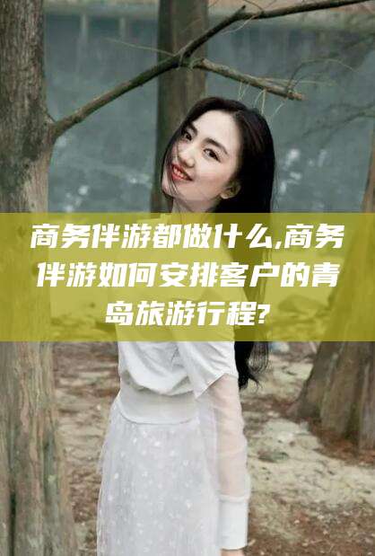 钦州商务伴游都做什么,商务伴游如何安排客户的青岛旅游行程?