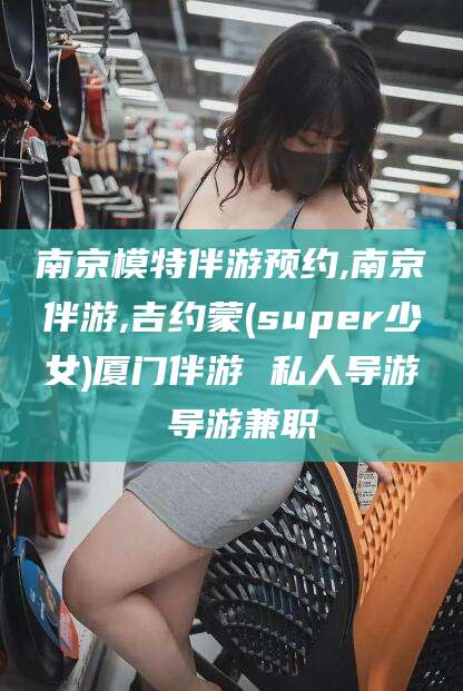 钦州南京模特伴游预约,南京伴游,吉约蒙(super少女)厦门伴游 私人导游 导游兼职