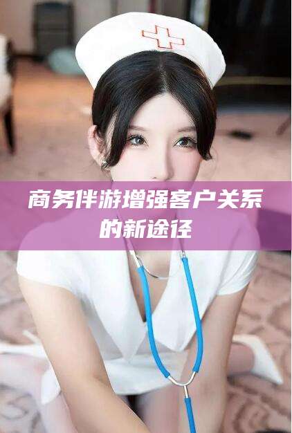 钦州商务伴游增强客户关系的新途径