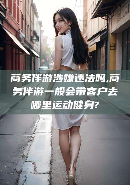 钦州商务伴游涉嫌违法吗,商务伴游一般会带客户去哪里运动健身?
