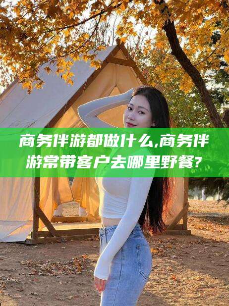 钦州商务伴游都做什么,商务伴游常带客户去哪里野餐?