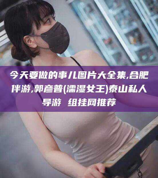 钦州今天要做的事儿图片大全集,合肥伴游,郭彦普(濡湿女王)泰山私人导游 组挂网推荐