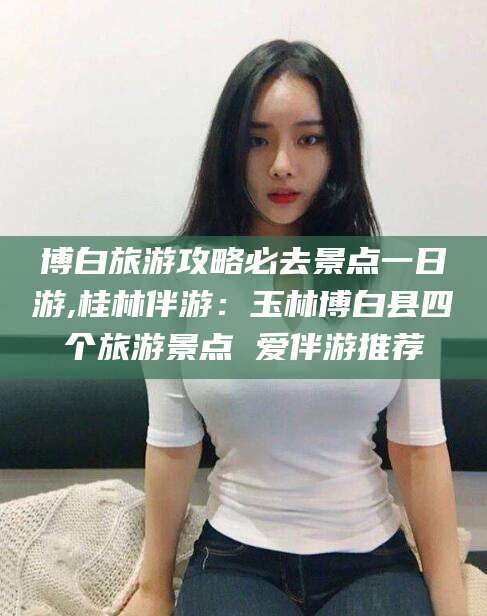 钦州博白旅游攻略必去景点一日游,桂林伴游：玉林博白县四个旅游景点 爱伴游推荐