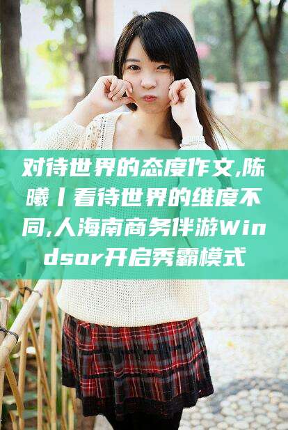 对待世界的态度作文,陈曦丨看待世界的维度不同,人海南商务伴游Windsor开启秀霸模式