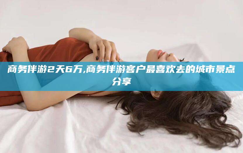钦州商务伴游2天6万,商务伴游客户最喜欢去的城市景点分享