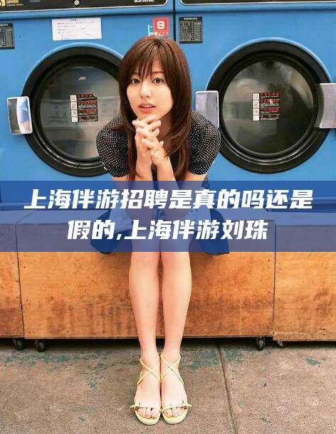 钦州上海伴游招聘是真的吗还是假的,上海伴游刘珠