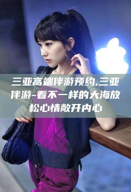 钦州三亚高端伴游预约,三亚伴游-看不一样的大海放松心情敞开内心