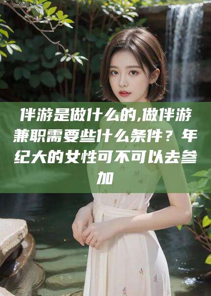 钦州伴游是做什么的,做伴游兼职需要些什么条件？年纪大的女性可不可以去参加