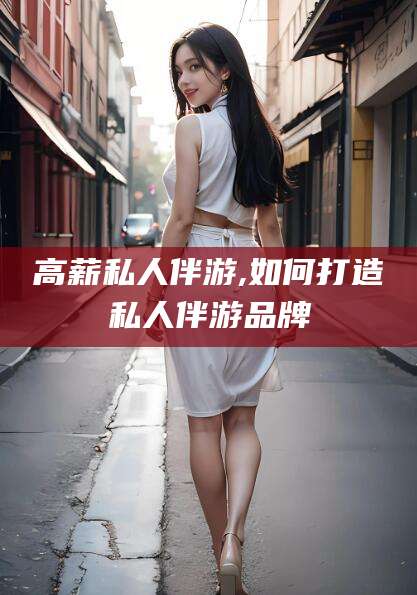 钦州高薪私人伴游,如何打造私人伴游品牌