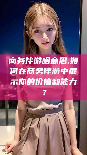 钦州商务伴游啥意思,如何在商务伴游中展示你的价值和能力？