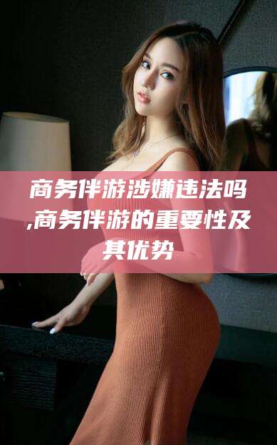 钦州商务伴游涉嫌违法吗,商务伴游的重要性及其优势