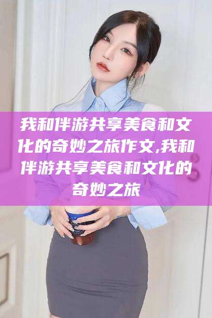 钦州我和伴游共享美食和文化的奇妙之旅作文,我和伴游共享美食和文化的奇妙之旅