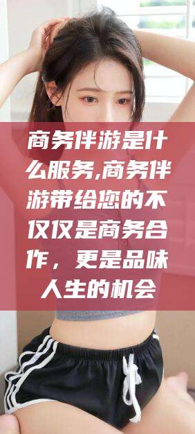 钦州商务伴游是什么服务,商务伴游带给您的不仅仅是商务合作，更是品味人生的机会