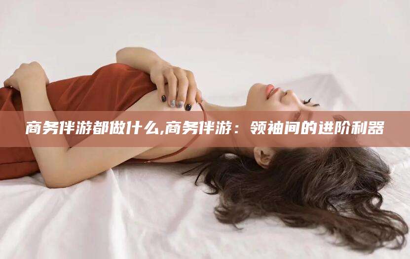 钦州商务伴游都做什么,商务伴游：领袖间的进阶利器