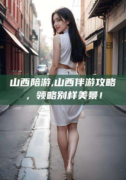 钦州山西陪游,山西伴游攻略，领略别样美景！