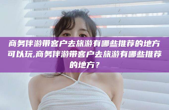 钦州商务伴游带客户去旅游有哪些推荐的地方可以玩,商务伴游带客户去旅游有哪些推荐的地方？