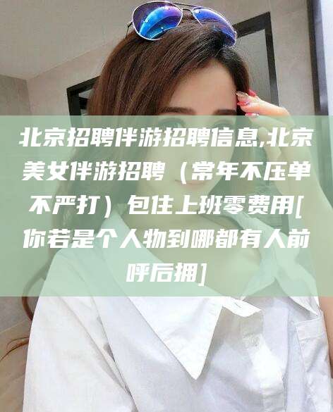 钦州北京招聘伴游招聘信息,北京美女伴游招聘（常年不压单不严打）包住上班零费用[你若是个人物到哪都有人前呼后拥]