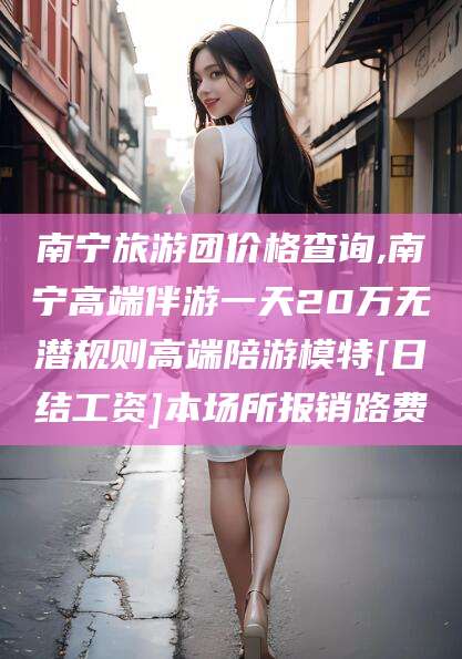 钦州南宁旅游团价格查询,南宁高端伴游一天20万无潜规则高端陪游模特[日结工资]本场所报销路费